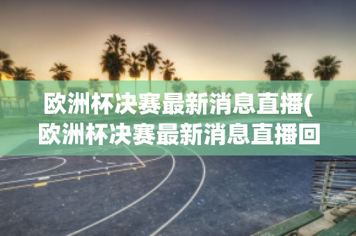 欧洲杯决赛最新消息直播(欧洲杯决赛最新消息直播回放)