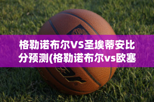 格勒诺布尔VS圣埃蒂安比分预测(格勒诺布尔vs欧塞尔比分)