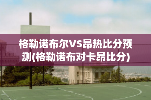 格勒诺布尔VS昂热比分预测(格勒诺布对卡昂比分)