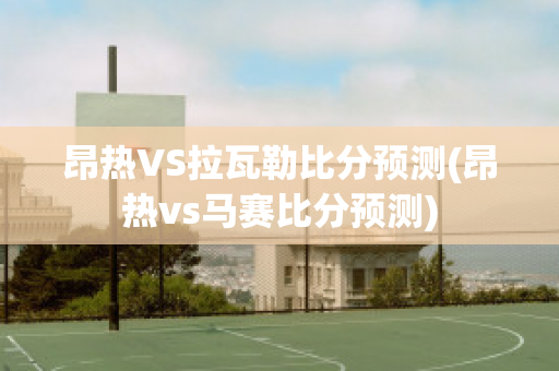 昂热VS拉瓦勒比分预测(昂热vs马赛比分预测)