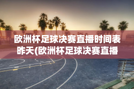 欧洲杯足球决赛直播时间表昨天(欧洲杯足球决赛直播时间表昨天比赛结果)