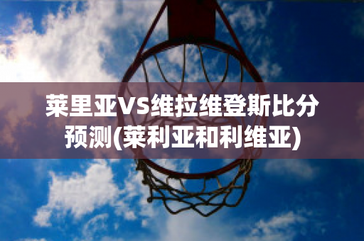 莱里亚VS维拉维登斯比分预测(莱利亚和利维亚)