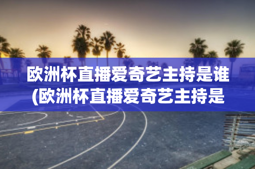 欧洲杯直播爱奇艺主持是谁(欧洲杯直播爱奇艺主持是谁呀)