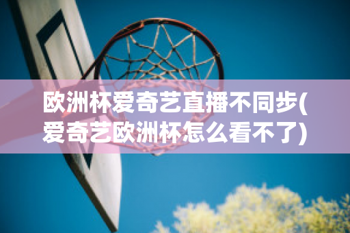 欧洲杯爱奇艺直播不同步(爱奇艺欧洲杯怎么看不了)