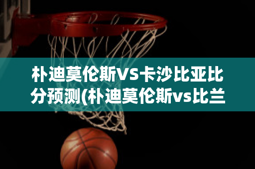 朴迪莫伦斯VS卡沙比亚比分预测(朴迪莫伦斯vs比兰尼塞斯)