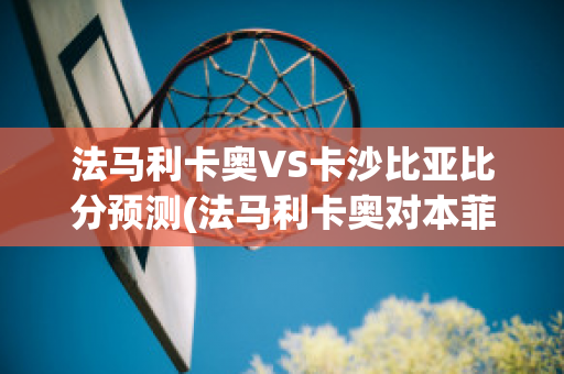 法马利卡奥VS卡沙比亚比分预测(法马利卡奥对本菲卡)