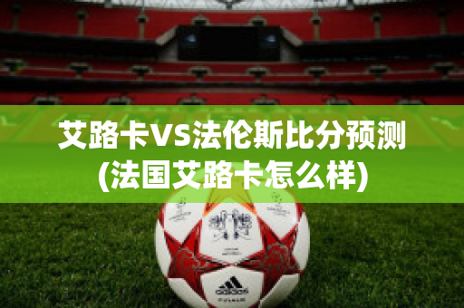 艾路卡VS法伦斯比分预测(法国艾路卡怎么样)