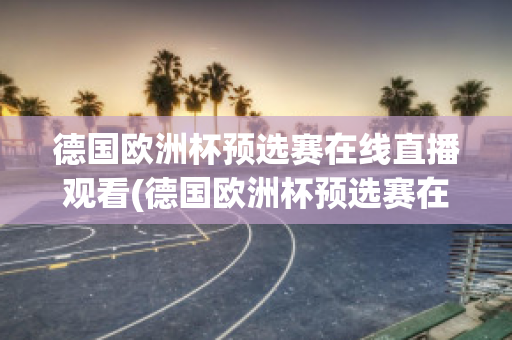 德国欧洲杯预选赛在线直播观看(德国欧洲杯预选赛在线直播观看高清)