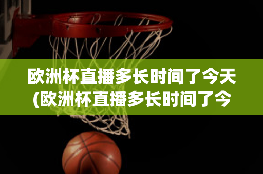 欧洲杯直播多长时间了今天(欧洲杯直播多长时间了今天开始)