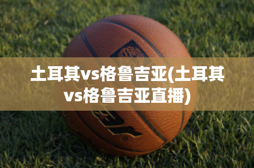 土耳其vs格鲁吉亚(土耳其vs格鲁吉亚直播)