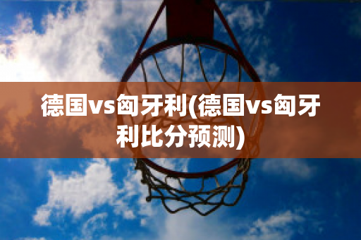 德国vs匈牙利(德国vs匈牙利比分预测)