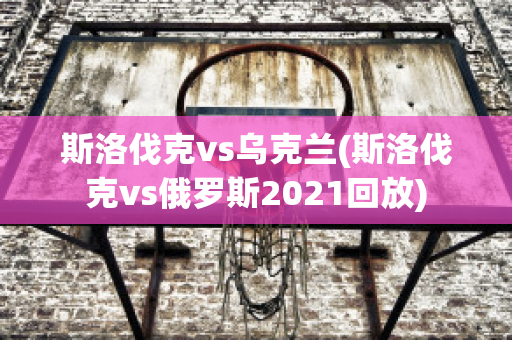 斯洛伐克vs乌克兰(斯洛伐克vs俄罗斯2021回放)