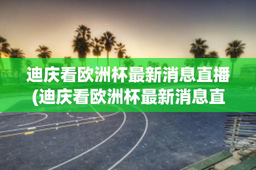 迪庆看欧洲杯最新消息直播(迪庆看欧洲杯最新消息直播回放)