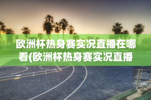 欧洲杯热身赛实况直播在哪看(欧洲杯热身赛实况直播在哪看回放)