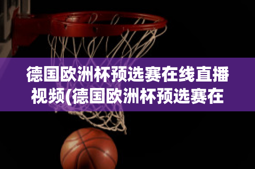 德国欧洲杯预选赛在线直播视频(德国欧洲杯预选赛在线直播视频观看)