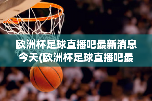 欧洲杯足球直播吧最新消息今天(欧洲杯足球直播吧最新消息今天视频)