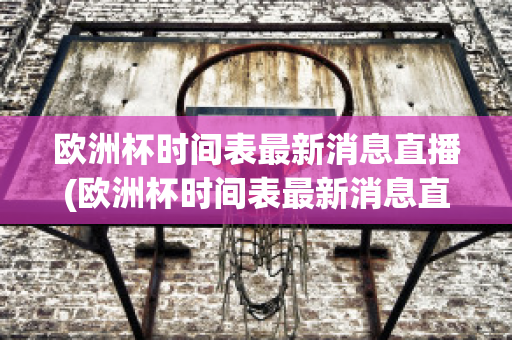 欧洲杯时间表最新消息直播(欧洲杯时间表最新消息直播回放)