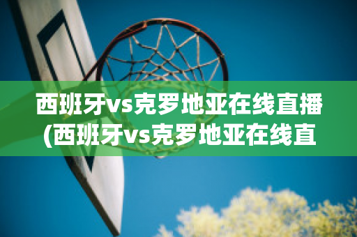 西班牙vs克罗地亚在线直播(西班牙vs克罗地亚在线直播视频)