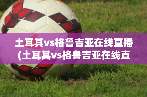 土耳其vs格鲁吉亚在线直播(土耳其vs格鲁吉亚在线直播视频)