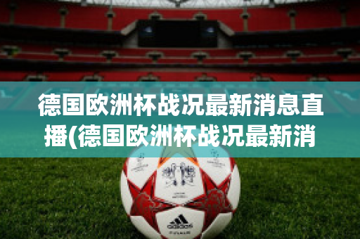 德国欧洲杯战况最新消息直播(德国欧洲杯战况最新消息直播回放)