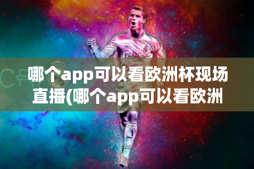 哪个app可以看欧洲杯现场直播(哪个app可以看欧洲杯现场直播回放)