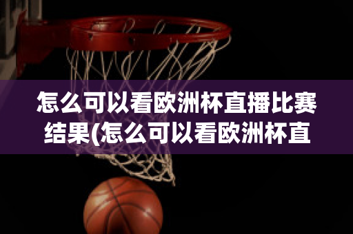 怎么可以看欧洲杯直播比赛结果(怎么可以看欧洲杯直播比赛结果视频)