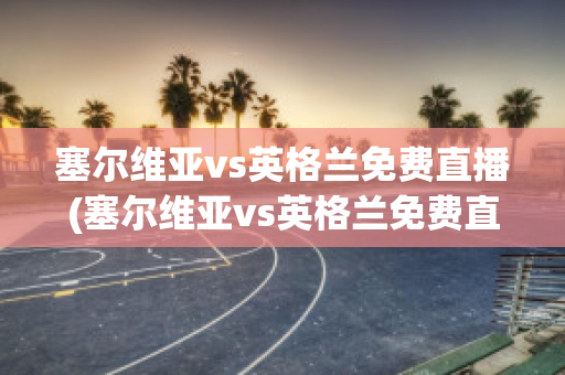 塞尔维亚vs英格兰免费直播(塞尔维亚vs英格兰免费直播在线观看)