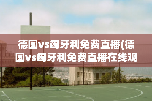 德国vs匈牙利免费直播(德国vs匈牙利免费直播在线观看)