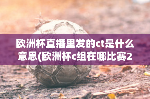 欧洲杯直播里发的ct是什么意思(欧洲杯c组在哪比赛2021)