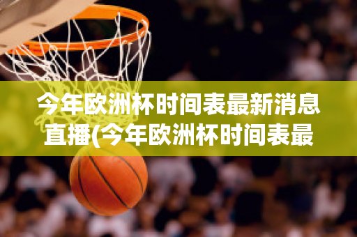 今年欧洲杯时间表最新消息直播(今年欧洲杯时间表最新消息直播回放)