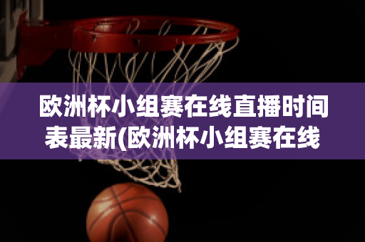 欧洲杯小组赛在线直播时间表最新(欧洲杯小组赛在线直播时间表最新版)