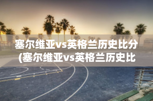 塞尔维亚vs英格兰历史比分(塞尔维亚vs英格兰历史比分结果)