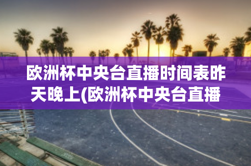 欧洲杯中央台直播时间表昨天晚上(欧洲杯中央台直播时间表昨天晚上几点开始)