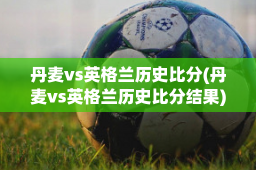 丹麦vs英格兰历史比分(丹麦vs英格兰历史比分结果)