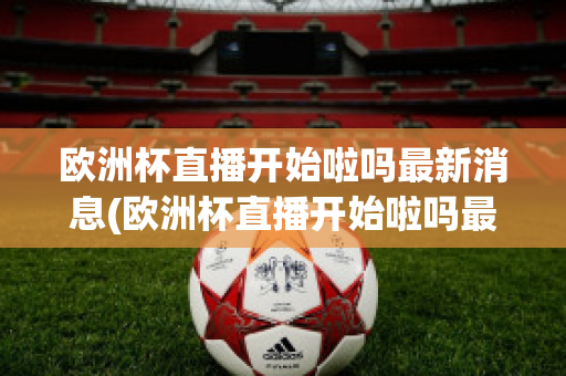 欧洲杯直播开始啦吗最新消息(欧洲杯直播开始啦吗最新消息新闻)