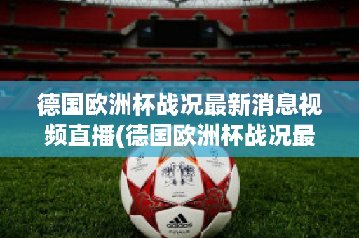 德国欧洲杯战况最新消息视频直播(德国欧洲杯战况最新消息视频直播在线观看)