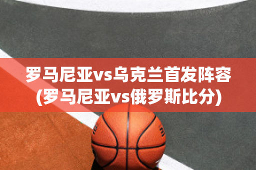 罗马尼亚vs乌克兰首发阵容(罗马尼亚vs俄罗斯比分)