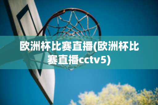 欧洲杯比赛直播(欧洲杯比赛直播cctv5)