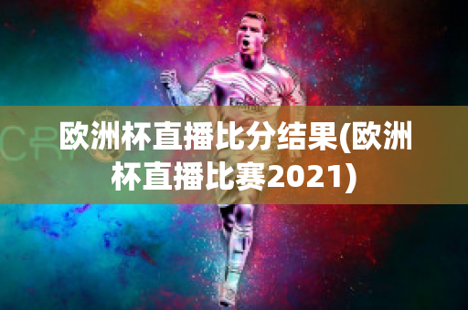 欧洲杯直播比分结果(欧洲杯直播比赛2021)