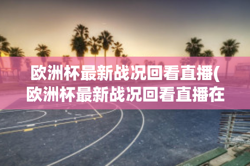 欧洲杯最新战况回看直播(欧洲杯最新战况回看直播在哪看)