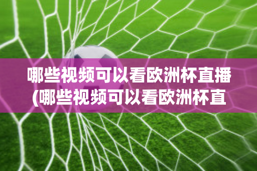 哪些视频可以看欧洲杯直播(哪些视频可以看欧洲杯直播平台)