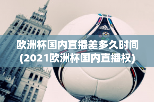 欧洲杯国内直播差多久时间(2021欧洲杯国内直播权)