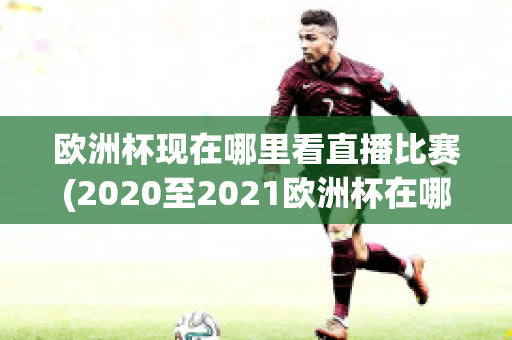 欧洲杯现在哪里看直播比赛(2020至2021欧洲杯在哪里可以看直播)