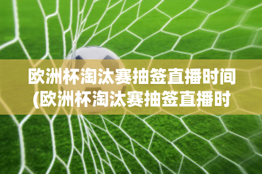 欧洲杯淘汰赛抽签直播时间(欧洲杯淘汰赛抽签直播时间安排)