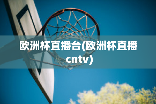 欧洲杯直播台(欧洲杯直播 cntv)