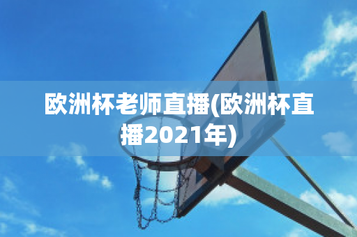 欧洲杯老师直播(欧洲杯直播2021年)