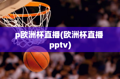 p欧洲杯直播(欧洲杯直播 pptv)