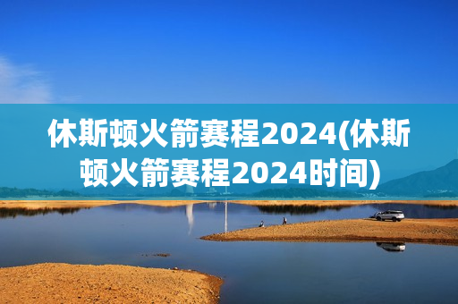 休斯顿火箭赛程2024(休斯顿火箭赛程2024时间)