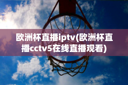 欧洲杯直播iptv(欧洲杯直播cctv5在线直播观看)